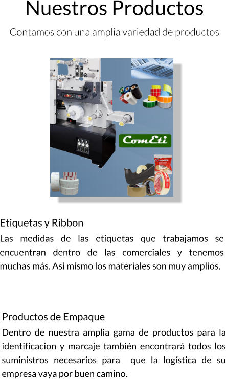 Nuestros Productos Contamos con una amplia variedad de productos   Etiquetas y Ribbon Las medidas de las etiquetas que trabajamos se encuentran dentro de las comerciales y tenemos muchas más. Asi mismo los materiales son muy amplios. Productos de Empaque Dentro de nuestra amplia gama de productos para la identificacion y marcaje también encontrará todos los suministros necesarios para  que la logística de su empresa vaya por buen camino.